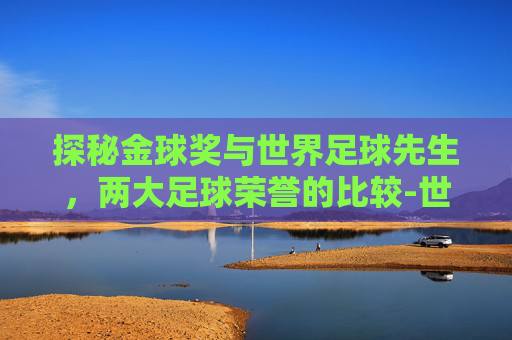 探秘金球奖与世界足球先生,两大足球荣誉的比较-世界足球先生和金球奖评选周期的话 探秘金球奖与世界足球先生,两大足球荣誉的比较-世界足球先生和金球奖评选周期的话