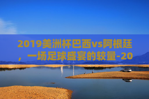 2019美洲杯巴西vs阿根廷,一场足球盛宴的较量-2019年美洲杯阿根廷对巴西 2019美洲杯巴西vs阿根廷,一场足球盛宴的较量-2019年美洲杯阿根廷对巴西