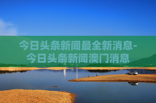 今日头条新闻最全新消息-今日头条新闻澳门消息 今日头条新闻最全新消息-今日头条新闻澳门消息