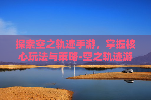 探索空之轨迹手游，掌握核心玩法与策略-空之轨迹游戏攻略