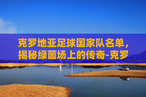 克罗地亚足球国家队名单,揭秘绿茵场上的传奇-克罗地亚足球国家队名单最新 克罗地亚足球国家队名单,揭秘绿茵场上的传奇-克罗地亚足球国家队名单最新