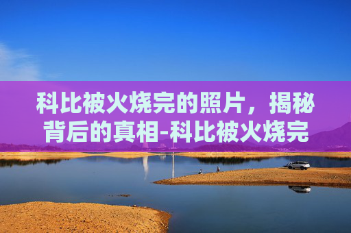 科比被火烧完的照片,揭秘背后的真相-科比被火烧完的照片高清 科比被火烧完的照片,揭秘背后的真相-科比被火烧完的照片高清