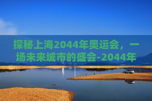 探秘上海2044年奥运会,一场未来城市的盛会-2044年奥运会是在上海吗 探秘上海2044年奥运会,一场未来城市的盛会-2044年奥运会是在上海吗