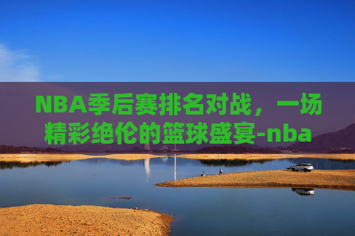 NBA季后赛排名对战,一场精彩绝伦的篮球盛宴-nba季后赛排名对战记录 NBA季后赛排名对战,一场精彩绝伦的篮球盛宴-nba季后赛排名对战记录