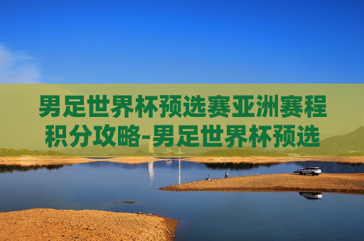 男足世界杯预选赛亚洲赛程积分攻略-男足世界杯预选赛亚洲区赛程 男足世界杯预选赛亚洲赛程积分攻略-男足世界杯预选赛亚洲区赛程