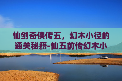 仙剑奇侠传五，幻木小径的通关秘籍-仙五前传幻木小径地图在哪里?
