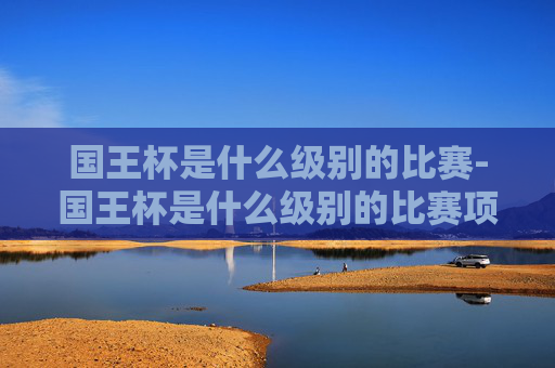 国王杯是什么级别的比赛-国王杯是什么级别的比赛项目 国王杯是什么级别的比赛-国王杯是什么级别的比赛项目