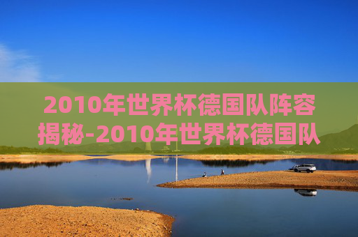2010年世界杯德国队阵容揭秘-2010年世界杯德国队战绩 2010年世界杯德国队阵容揭秘-2010年世界杯德国队战绩