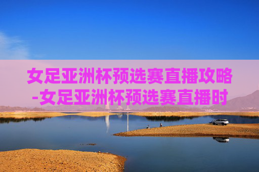 女足亚洲杯预选赛直播攻略-女足亚洲杯预选赛直播时间 女足亚洲杯预选赛直播攻略-女足亚洲杯预选赛直播时间