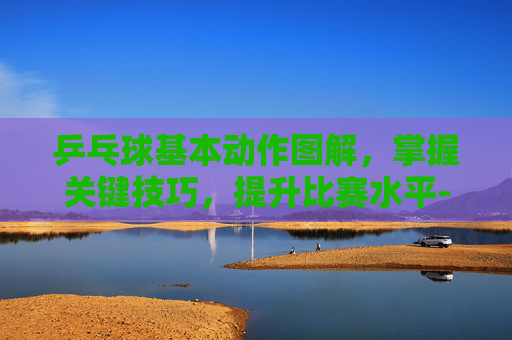 乒乓球基本动作图解,掌握关键技巧,提升比赛水平-乒乓球基本动作图解视频 乒乓球基本动作图解,掌握关键技巧,提升比赛水平-乒乓球基本动作图解视频