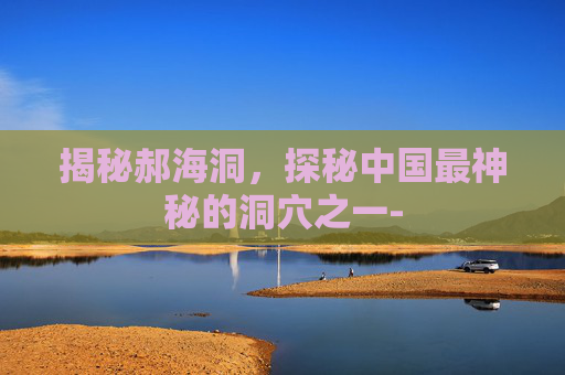 揭秘郝海洞,探秘中国最神秘的洞穴之一- 揭秘郝海洞,探秘中国最神秘的洞穴之一-
