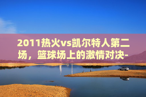 2011热火vs凯尔特人第二场,篮球场上的激情对决-2011年热火vs凯尔特人 2011热火vs凯尔特人第二场,篮球场上的激情对决-2011年热火vs凯尔特人
