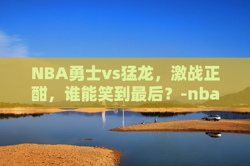 NBA勇士vs猛龙,激战正酣,谁能笑到最后?-nba勇士vs猛龙在线直播观看 NBA勇士vs猛龙,激战正酣,谁能笑到最后?-nba勇士vs猛龙在线直播观看