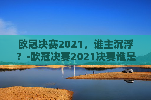 欧冠决赛2021,谁主沉浮?-欧冠决赛2021决赛谁是冠军啊 欧冠决赛2021,谁主沉浮?-欧冠决赛2021决赛谁是冠军啊