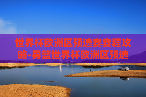 世界杯欧洲区预选赛赛程攻略-男篮世界杯欧洲区预选赛赛程 世界杯欧洲区预选赛赛程攻略-男篮世界杯欧洲区预选赛赛程