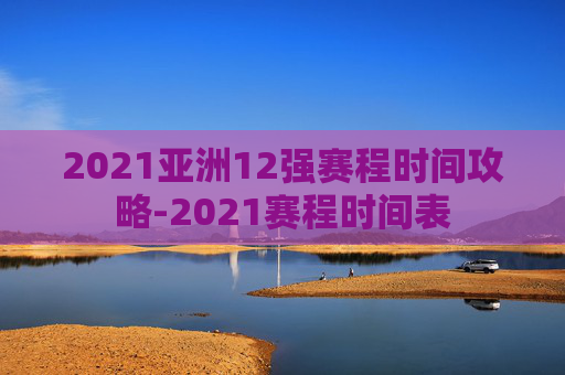 2021亚洲12强赛程时间攻略-2021赛程时间表 2021亚洲12强赛程时间攻略-2021赛程时间表