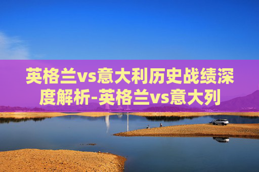英格兰vs意大利历史战绩深度解析-英格兰vs意大列 英格兰vs意大利历史战绩深度解析-英格兰vs意大列