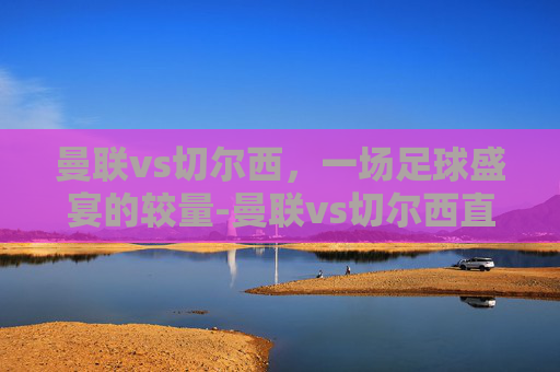 曼联vs切尔西,一场足球盛宴的较量-曼联vs切尔西直播入口 曼联vs切尔西,一场足球盛宴的较量-曼联vs切尔西直播入口