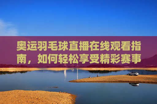 奥运羽毛球直播在线观看指南,如何轻松享受精彩赛事-奥运会羽毛球直播在线观看视频 奥运羽毛球直播在线观看指南,如何轻松享受精彩赛事-奥运会羽毛球直播在线观看视频