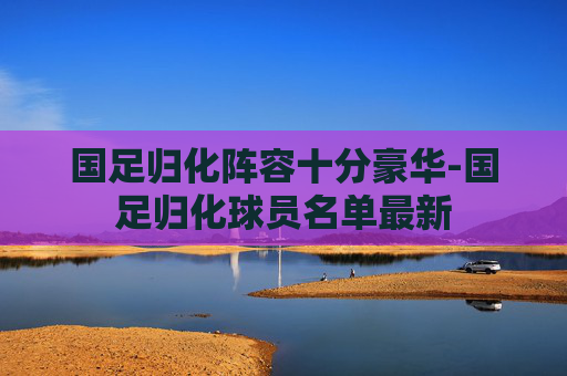 国足归化阵容十分豪华-国足归化球员名单最新 国足归化阵容十分豪华-国足归化球员名单最新