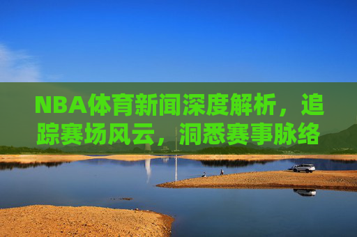 NBA体育新闻深度解析,追踪赛场风云,洞悉赛事脉络-nba体育新闻最新消息 NBA体育新闻深度解析,追踪赛场风云,洞悉赛事脉络-nba体育新闻最新消息