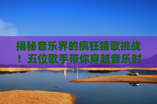 揭秘音乐界的疯狂猜歌挑战！五位歌手带你穿越音乐时空-疯狂猜歌五个字歌手英文