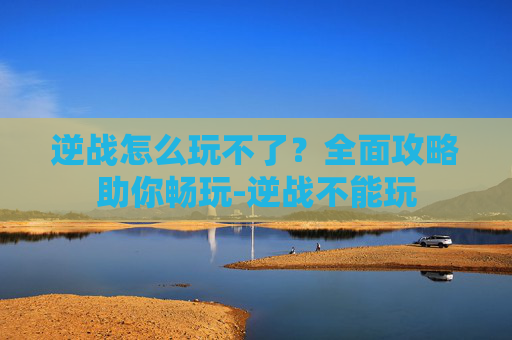 逆战怎么玩不了？全面攻略助你畅玩-逆战不能玩
