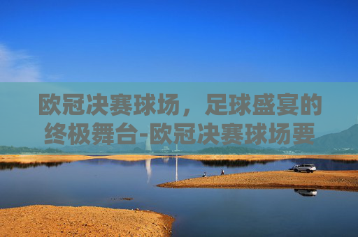 欧冠决赛球场,足球盛宴的终极舞台-欧冠决赛球场要求 欧冠决赛球场,足球盛宴的终极舞台-欧冠决赛球场要求