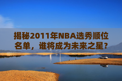 揭秘2011年NBA选秀顺位名单,谁将成为未来之星?-11年nba选秀排名 揭秘2011年NBA选秀顺位名单,谁将成为未来之星?-11年nba选秀排名