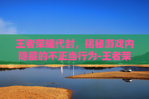 王者荣耀代封，揭秘游戏内隐藏的不正当行为-王者荣耀代封号