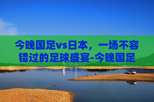 今晚国足vs日本,一场不容错过的足球盛宴-今晚国足vs日本cctv5 今晚国足vs日本,一场不容错过的足球盛宴-今晚国足vs日本cctv5