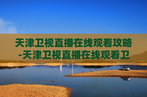 天津卫视直播在线观看攻略-天津卫视直播在线观看卫视频道 天津卫视直播在线观看攻略-天津卫视直播在线观看卫视频道