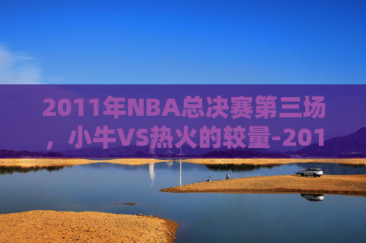 2011年NBA总决赛第三场,小牛VS热火的较量-2011小牛vs热火总决赛G3 2011年NBA总决赛第三场,小牛VS热火的较量-2011小牛vs热火总决赛G3