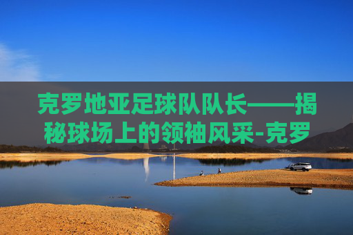 克罗地亚足球队队长——揭秘球场上的领袖风采-克罗地亚足球队队长莫德里奇 克罗地亚足球队队长——揭秘球场上的领袖风采-克罗地亚足球队队长莫德里奇
