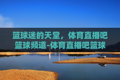 篮球迷的天堂,体育直播吧篮球频道-体育直播吧篮球比赛 篮球迷的天堂,体育直播吧篮球频道-体育直播吧篮球比赛