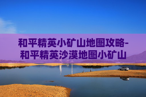 和平精英小矿山地图攻略-和平精英沙漠地图小矿山