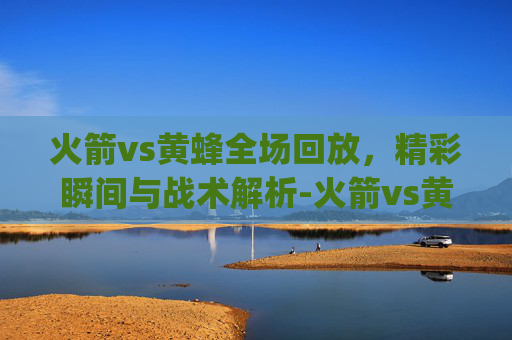 火箭vs黄蜂全场回放,精彩瞬间与战术解析-火箭vs黄蜂全场回放lai.nag7U8u9Q.top 火箭vs黄蜂全场回放,精彩瞬间与战术解析-火箭vs黄蜂全场回放lai.nag7U8u9Q.top