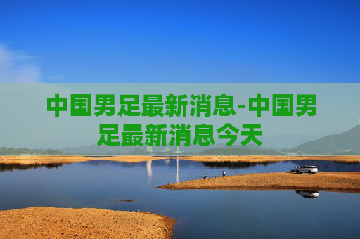 中国男足最新消息-中国男足最新消息今天 中国男足最新消息-中国男足最新消息今天