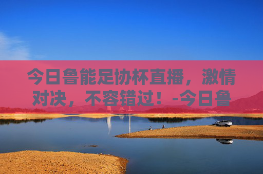今日鲁能足协杯直播,激情对决,不容错过!-今日鲁能足协杯直播回放 今日鲁能足协杯直播,激情对决,不容错过!-今日鲁能足协杯直播回放