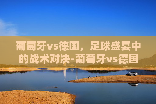 葡萄牙vs德国,足球盛宴中的战术对决-葡萄牙vs德国历史战绩 葡萄牙vs德国,足球盛宴中的战术对决-葡萄牙vs德国历史战绩