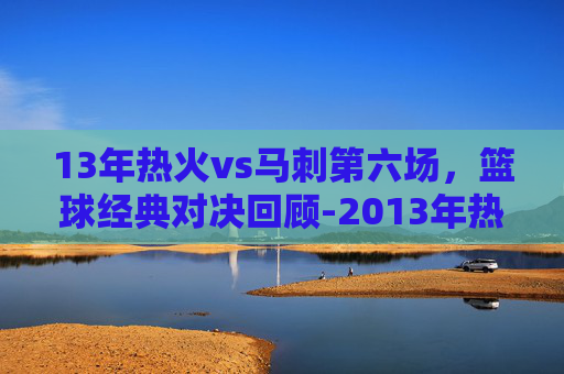 13年热火vs马刺第六场,篮球经典对决回顾-2013年热火vs马刺总决赛第六场 13年热火vs马刺第六场,篮球经典对决回顾-2013年热火vs马刺总决赛第六场