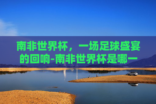 南非世界杯,一场足球盛宴的回响-南非世界杯是哪一年? 南非世界杯,一场足球盛宴的回响-南非世界杯是哪一年?