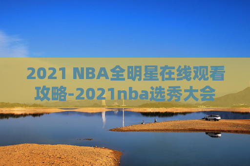 2021 NBA全明星在线观看攻略-2021nba选秀大会 2021 NBA全明星在线观看攻略-2021nba选秀大会