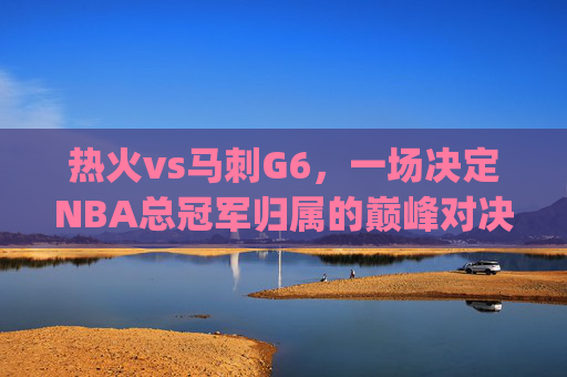 热火vs马刺G6,一场决定NBA总冠军归属的巅峰对决-热火vs马刺g6回放 热火vs马刺G6,一场决定NBA总冠军归属的巅峰对决-热火vs马刺g6回放