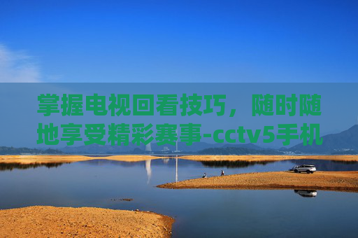 掌握电视回看技巧,随时随地享受精彩赛事-cctv5手机在线回看 掌握电视回看技巧,随时随地享受精彩赛事-cctv5手机在线回看