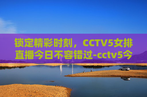 锁定精彩时刻,CCTV5女排直播今日不容错过-cctv5今天有女排直播吗 锁定精彩时刻,CCTV5女排直播今日不容错过-cctv5今天有女排直播吗