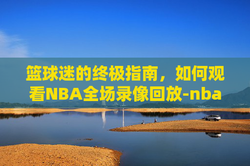 篮球迷的终极指南,如何观看NBA全场录像回放-nba录像回放cc直播吧 篮球迷的终极指南,如何观看NBA全场录像回放-nba录像回放cc直播吧