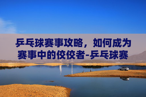 乒乓球赛事攻略,如何成为赛事中的佼佼者-乒乓球赛事最新消息 乒乓球赛事攻略,如何成为赛事中的佼佼者-乒乓球赛事最新消息