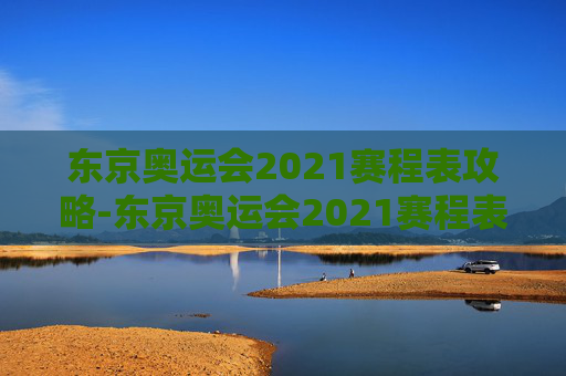 东京奥运会2021赛程表攻略-东京奥运会2021赛程表格 东京奥运会2021赛程表攻略-东京奥运会2021赛程表格