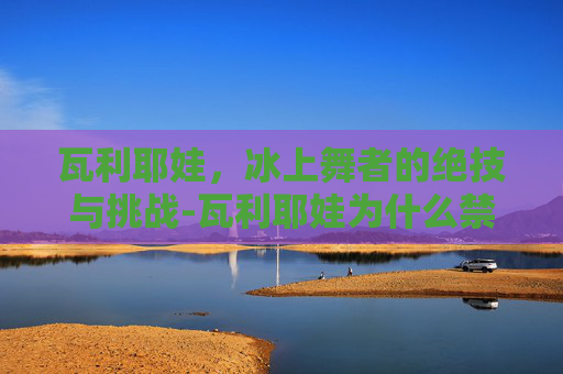 瓦利耶娃,冰上舞者的绝技与挑战-瓦利耶娃为什么禁赛 瓦利耶娃,冰上舞者的绝技与挑战-瓦利耶娃为什么禁赛